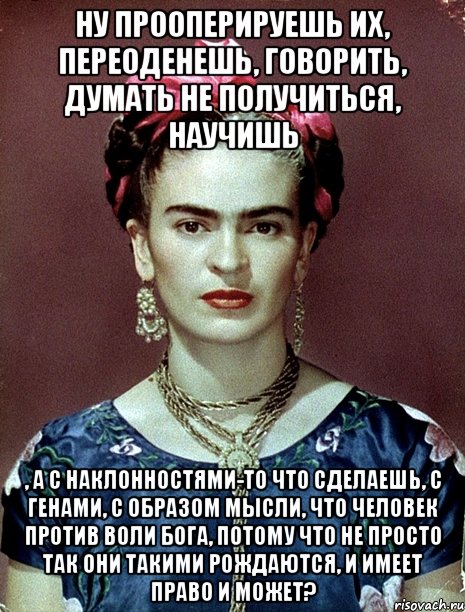 Ну прооперируешь их, переоденешь, говорить, думать не получиться, научишь , а с наклонностями-то что сделаешь, с генами, с образом мысли, что человек против воли Бога, потому что не просто так они такими рождаются, и имеет право и может?, Мем Magdalena Carmen Frieda Kahlo Ca