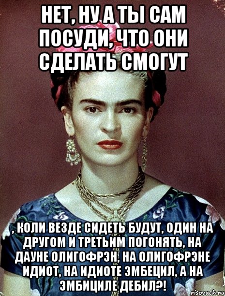 Нет, ну а ты сам посуди, что они сделать смогут , коли везде сидеть будут, один на другом и третьим погонять, на дауне олигофрэн, на олигофрэне идиот, на идиоте эмбецил, а на эмбициле дебил?!, Мем Magdalena Carmen Frieda Kahlo Ca