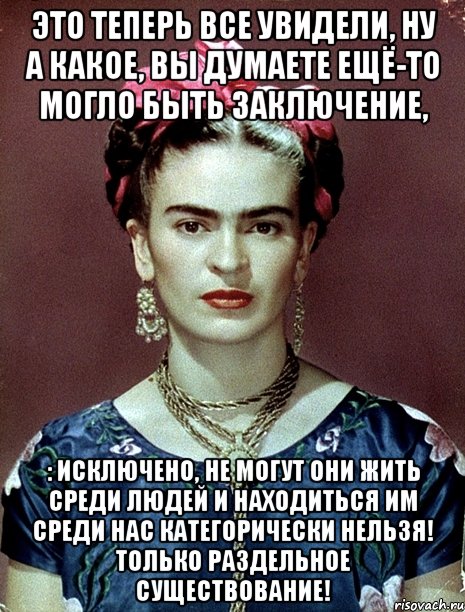 это теперь все увидели, ну а какое, вы думаете ещё-то могло быть заключение, : исключено, не могут они жить среди людей и находиться им среди нас категорически нельзя! Только раздельное существование!, Мем Magdalena Carmen Frieda Kahlo Ca