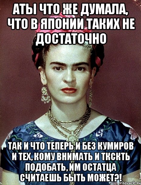 АТЫ что же думала, что в Японии таких не достаточно Так и что теперь и без кумиров и тех, кому внимать и ткскть подобать, им остатца считаешь быть может?!, Мем Magdalena Carmen Frieda Kahlo Ca