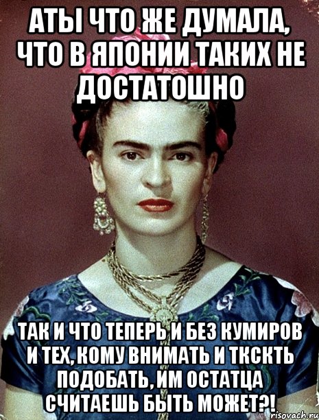 АТЫ что же думала, что в Японии таких не достатошно Так и что теперь и без кумиров и тех, кому внимать и ткскть подобать, им остатца считаешь быть может?!, Мем Magdalena Carmen Frieda Kahlo Ca