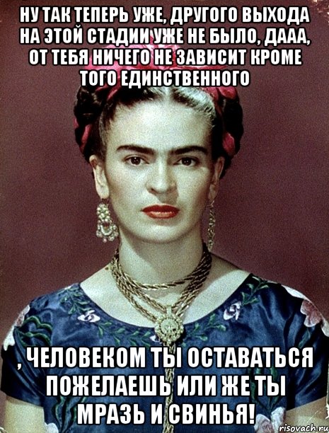 Ну так теперь уже, другого выхода на этой стадии уже не было, дааа, от тебя ничего не зависит кроме того единственного , человеком ты оставаться пожелаешь или же ты мразь и свинья!, Мем Magdalena Carmen Frieda Kahlo Ca