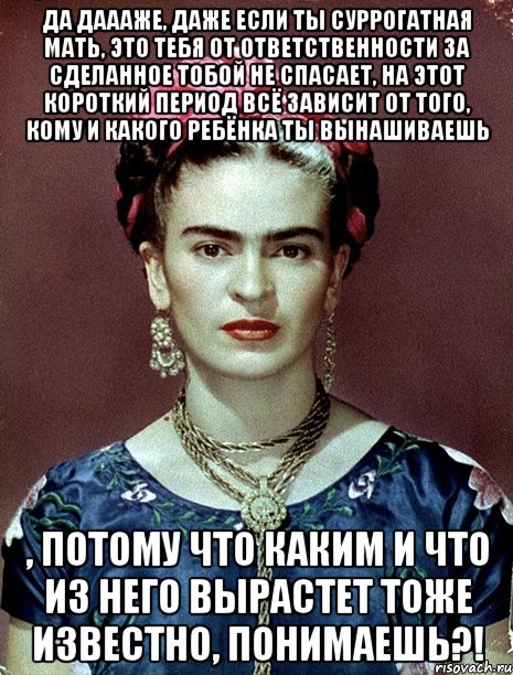 Да даааже, даже если ты суррогатная мать, это тебя от ответственности за сделанное тобой не спасает, на этот короткий период всё зависит от того, кому и какого ребёнка ты вынашиваешь , потому что каким и что из него вырастет тоже известно, понимаешь?!, Мем Magdalena Carmen Frieda Kahlo Ca