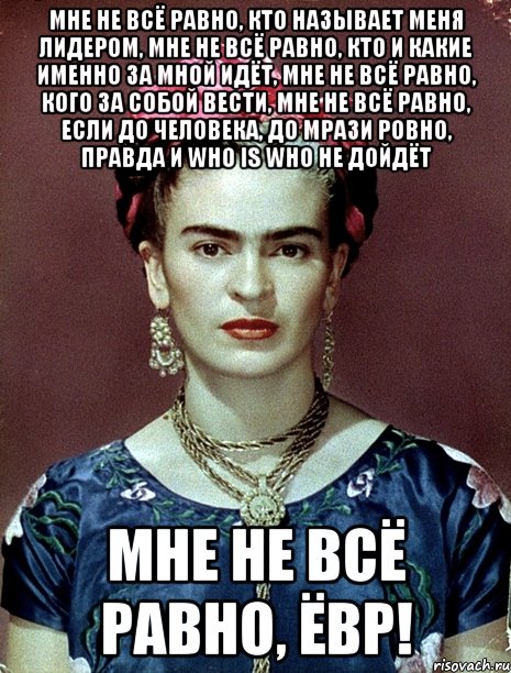 Мне не всё равно, кто называет меня лидером, мне не всё равно, кто и какие именно за мной идёт, мне не всё равно, кого за собой вести, мне не всё равно, если до человека, до мрази ровно, правда и who is who не дойдёт Мне не всё равно, ЁВР!, Мем Magdalena Carmen Frieda Kahlo Ca