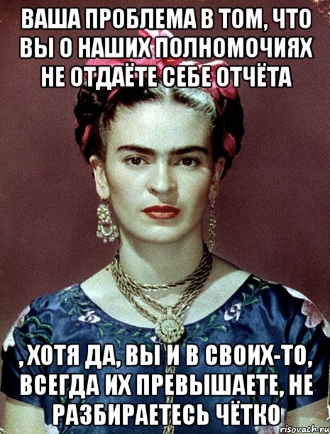 Ваша проблема в том, что вы о наших полномочиях не отдаёте себе отчёта , хотя да, вы и в своих-то, всегда их превышаете, не разбираетесь чётко, Мем Magdalena Carmen Frieda Kahlo Ca