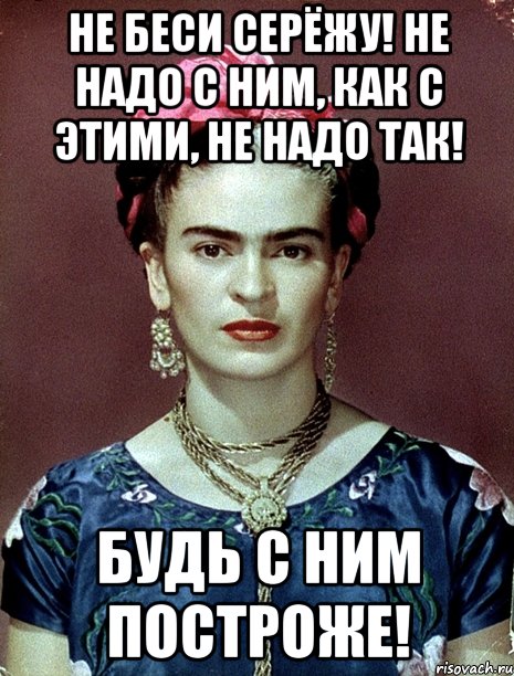 Не беси Серёжу! Не надо с ним, как с этими, не надо так! Будь с ним построже!, Мем Magdalena Carmen Frieda Kahlo Ca