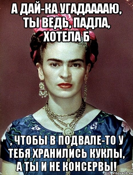 А дай-ка угадааааю, ты ведь, падла, хотела б , чтобы в подвале-то у тебя хранились куклы, а ты и не консервы!, Мем Magdalena Carmen Frieda Kahlo Ca