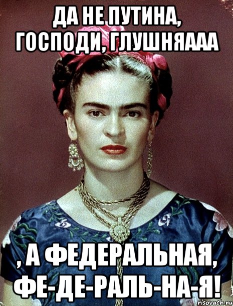 Да не Путина, Господи, глушняааа , а федеральная, фе-де-раль-на-я!, Мем Magdalena Carmen Frieda Kahlo Ca