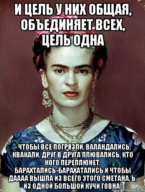 И цель у них общая, объединяет всех, цель одна - чтобы все погрязли, валандались, квакали, друг в друга плювались, кто кого переплюнет, барахтались-барахатались и чтобы даааа вышла из всего этого сметана, Ь, из одной большой кучи говна!, Мем Magdalena Carmen Frieda Kahlo Ca