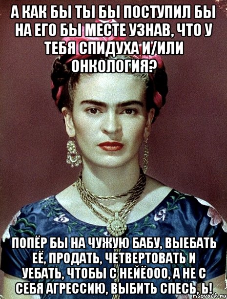 А как бы ты бы поступил бы на его бы месте узнав, что у тебя спидуха и/или онкология? Попёр бы на чужую бабу, выебать её, продать, четвертовать и уебать, чтобы с нейёооо, а не с себя агрессию, выбить спесь, Ь!, Мем Magdalena Carmen Frieda Kahlo Ca