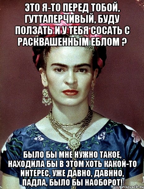 Это я-то перед тобой, гуттаперчивый, буду ползать и у тебя сосать с расквашенным еблом ? Было бы мне нужно такое, находила бы в этом хоть какой-то интерес, уже давно, давнно, падла, было бы наоборот!, Мем Magdalena Carmen Frieda Kahlo Ca