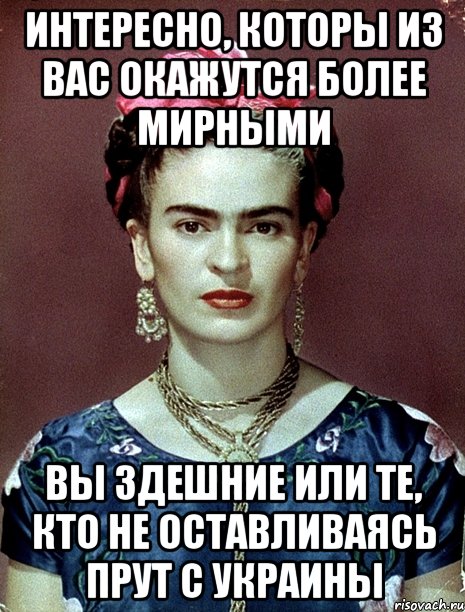 интересно, которы из вас окажутся более мирными вы здешние или те, кто не оставливаясь прут с украины, Мем Magdalena Carmen Frieda Kahlo Ca