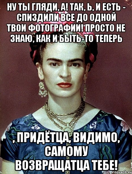 Ну ты гляди, а! Так, Ь, и есть - спиздили все до одной твои фотографии! Просто не знаю, как и быть-то теперь , придётца, видимо, самому возвращатца тебе!, Мем Magdalena Carmen Frieda Kahlo Ca