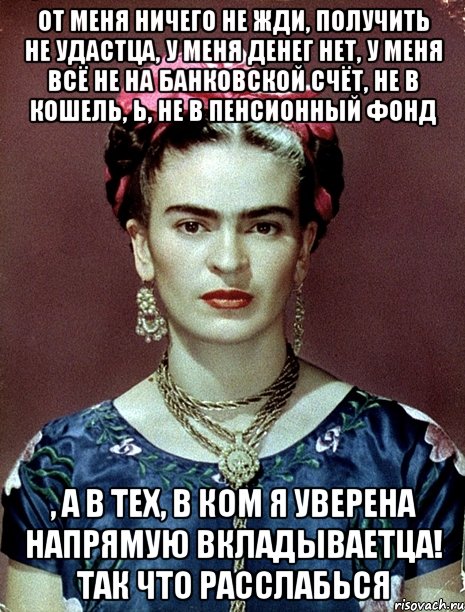 от меня ничего не жди, получить не удастца, у меня денег нет, у меня всё не на банковской счёт, не в кошель, Ь, не в пенсионный фонд , а в тех, в ком я уверена напрямую вкладываетца! Так что расслабься, Мем Magdalena Carmen Frieda Kahlo Ca