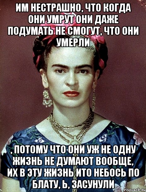 им нестрашно, что когда они умрут они даже подумать не смогут, что они умерли , потому что они уж не одну жизнь не думают вообще, их в эту жизнь ито небось по блату, ь, засунули, Мем Magdalena Carmen Frieda Kahlo Ca