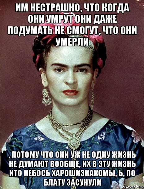 им нестрашно, что когда они умрут они даже подумать не смогут, что они умерли , потому что они уж не одну жизнь не думают вообще, их в эту жизнь ито небось харошизнакомы, Ь, по блату засунули, Мем Magdalena Carmen Frieda Kahlo Ca