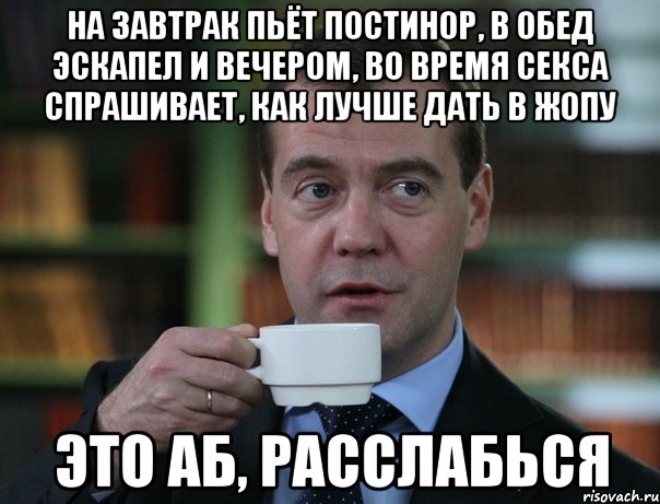 На завтрак пьёт постинор, в обед эскапел и вечером, во время секса спрашивает, как лучше дать в жопу это АБ, расслабься, Мем Медведев спок бро