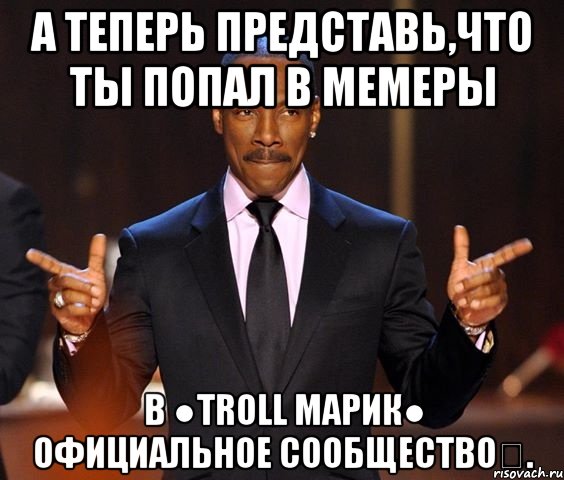 А теперь представь,что ты попал в мемеры в ●Troll Марик● Официальное сообществоツ., Мем  а теперь представьте