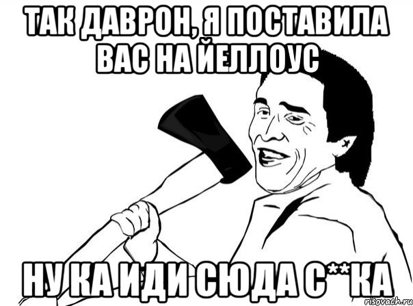 Так Даврон, я поставила вас на Йеллоус Ну ка иди сюда с**ка, Мем  мужик с топором