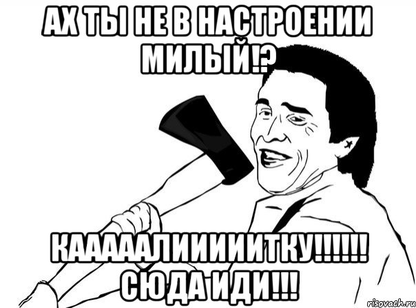 Ах ты не в настроении милый!? КАААААЛИИИИИТКУ!!!!!! Сюда иди!!!, Мем  мужик с топором