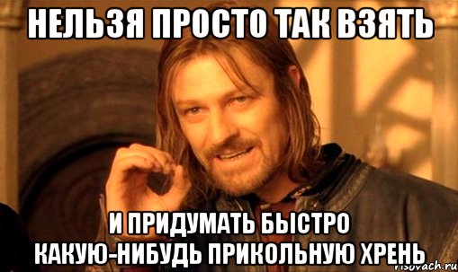 нельзя просто так взять и придумать быстро какую-нибудь прикольную хрень, Мем Нельзя просто так взять и (Боромир мем)