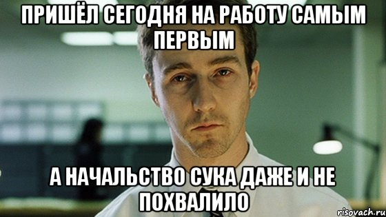 пришëл сегодня на работу самым первым а начальство сука даже и не похвалило