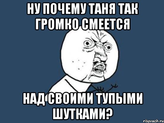 Ну почему Таня так громко смеется над своими тупыми шутками?, Мем Ну почему