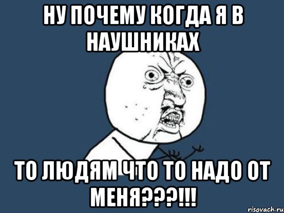 Ну почему когда я в наушниках то людям что то надо от меня???!!!, Мем Ну почему