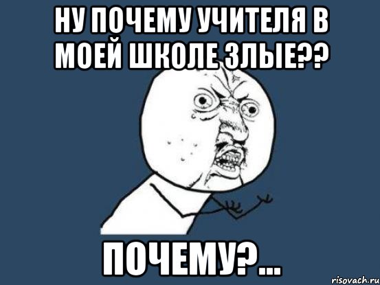 ну почему учителя в моей школе злые?? почему?..., Мем Ну почему