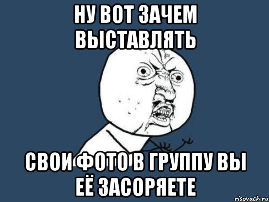 ну вот зачем выставлять свои фото в группу вы её засоряете, Мем Ну почему