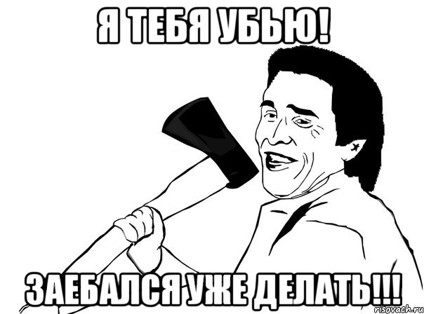 Я тебя убью! ЗАЕБАЛСЯ УЖЕ ДЕЛАТЬ!!!