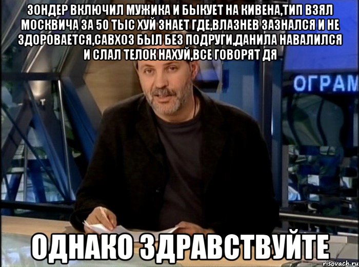 Зондер включил мужика и быкует на Кивена,тип взял москвича за 50 тыс хуй знает где,влазнев зазнался и не здоровается,савхоз был без подруги,Данила навалился и слал телок нахуй,все говорят дя Однако здравствуйте, Мем Однако Здравствуйте