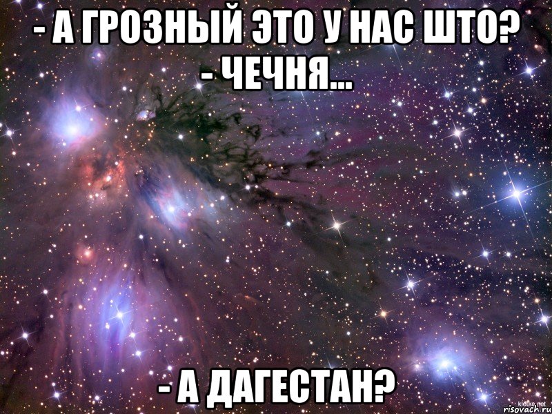 - А Грозный это у нас што? - Чечня... - А Дагестан?, Мем Космос