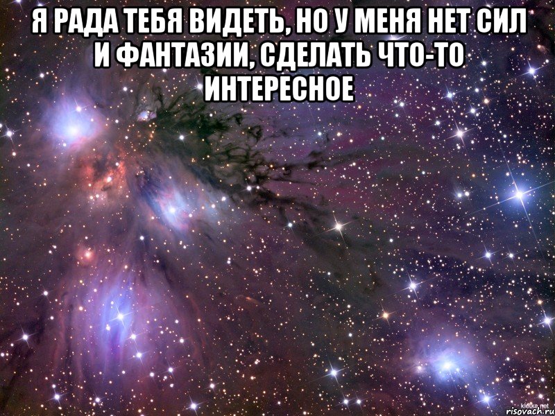 я рада тебя видеть, но у меня нет сил и фантазии, сделать что-то интересное , Мем Космос