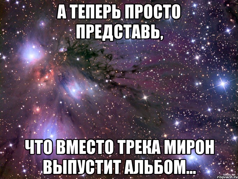 а теперь просто представь, что вместо трека Мирон выпустит альбом..., Мем Космос