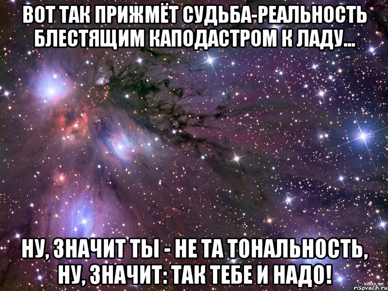 Вот так прижмёт судьба-реальность блестящим каподастром к ладу... ну, значит ты - не та тональность, ну, значит: так тебе и надо!, Мем Космос