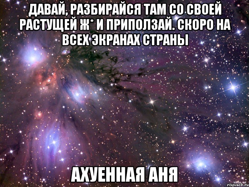 давай, разбирайся там со своей растущей ж* и приползай. СКОРО НА ВСЕХ ЭКРАНАХ СТРАНЫ Ахуенная Аня, Мем Космос