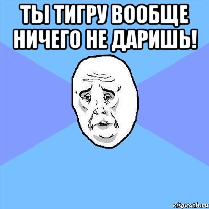 Ты тигру вообще ничего не даришь! , Мем Okay face