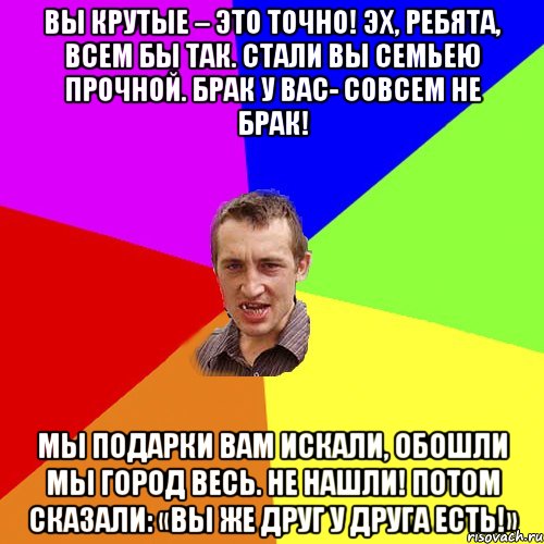 Вы крутые – это точно! Эх, ребята, всем бы так. Стали вы семьею прочной. Брак у вас- совсем не брак! Мы подарки вам искали, Обошли мы город весь. Не нашли! Потом сказали: «Вы же друг у друга есть!», Мем Чоткий паца