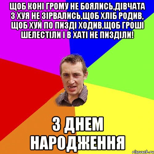 Щоб коні грому не боялись,дівчата з хуя не зірвались,щоб хліб родив, щоб хуй по пизді ходив,щоб гроші шелестіли і в хаті не пизділи! З ДНЕМ НАРОДЖЕННЯ