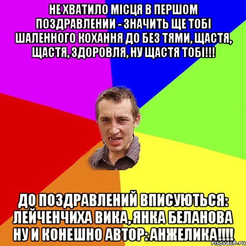 Не хватило місця в першом поздравлении - значить ще тобі шаленного кохання до без тями, щастя, щастя, здоровля, ну щастя тобі!!! До поздравлений вписуються: Лейченчиха Вика, Янка Беланова ну и конешно автор: Анжелика!!!!, Мем Чоткий паца