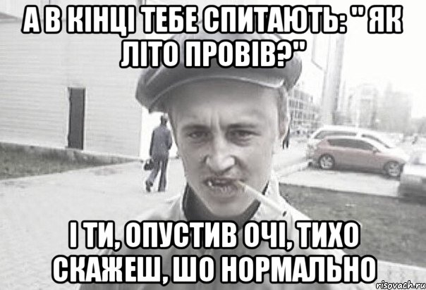 А в кінці тебе спитають: " Як літо провів?" І ти, опустив очі, тихо скажеш, шо нормально, Мем Пацанська философия