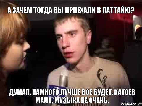 а зачем тогда вы приехали в паттайю? думал, намного лучше все будет. катоев мало, музыка не очень., Мем Плохая музыка