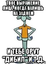 ТВОЕ ВЫРАЖЕНИЕ ЛИЦА, КОГДА ВАЛИШЬ НА ЗАДНЕМ И ТЕБЕ ОРУТ "ДИБИЛ" И Т.Д., Мем Сквидвард в полный рост