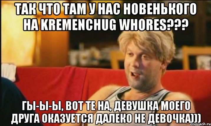 Так что там у нас новенького на Kremenchug Whores??? Гы-ы-ы, вот те на, девушка моего друга оказуется далеко не девочка))), Мем Светлаков