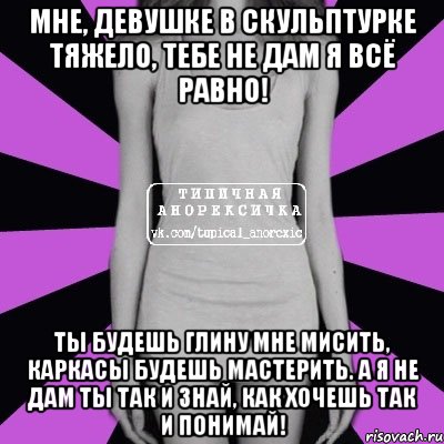 мне, девушке в скульптурке тяжело, тебе не дам я всё равно! ты будешь глину мне мисить, каркасы будешь мастерить. А я не дам ты так и знай, как хочешь так и понимай!, Мем Типичная анорексичка