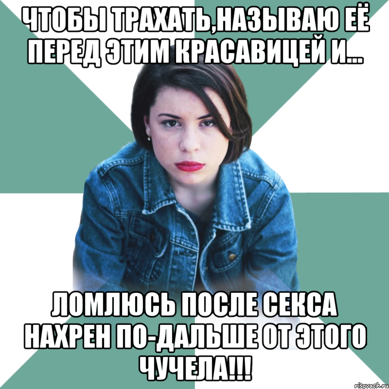 Чтобы трахать,называю её перед этим красавицей и... ломлюсь после секса нахрен по-дальше от этого ЧУЧЕЛА!!!