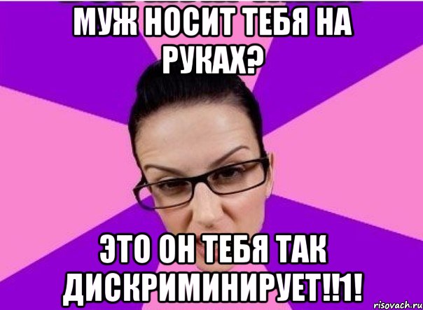 Муж носит тебя на руках? Это он тебя так дискриминирует!!1!