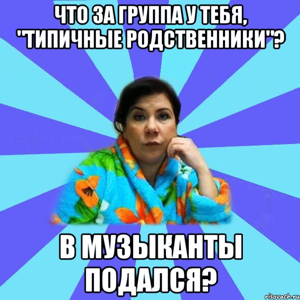 Что за группа у тебя, "Типичные родственники"? В музыканты подался?, Мем типичная мама