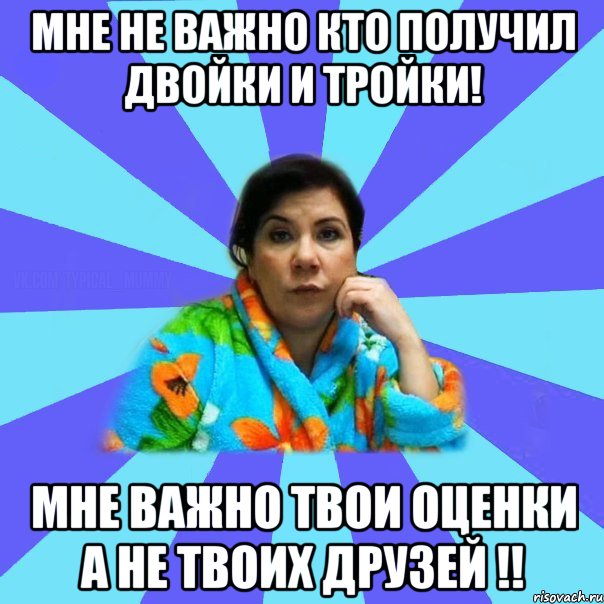 Мне не важно кто получил двойки и тройки! Мне важно твои оценки а не твоих друзей !!, Мем типичная мама